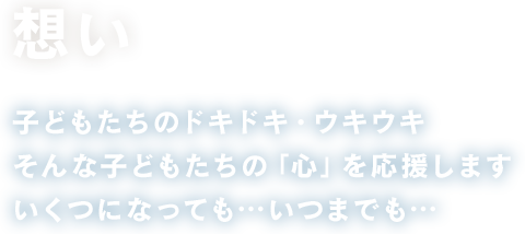 想い 子どもたちのドキドキ・ワクワク そんな子どもたちの「心」を応援します いくつになっても…いつまでも…